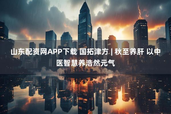 山东配资网APP下载 国拓津方 | 秋至养肝 以中医智慧养浩然元气
