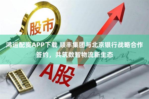 鸿运配资APP下载 顺丰集团与北京银行战略合作签约，共筑数智物流新生态