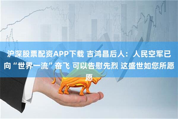沪深股票配资APP下载 吉鸿昌后人：人民空军已向“世界一流”奋飞 可以告慰先烈 这盛世如您所愿