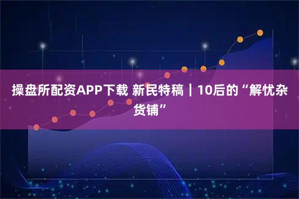 操盘所配资APP下载 新民特稿｜10后的“解忧杂货铺”