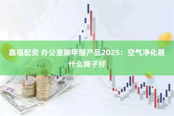 鑫福配资 办公室除甲醛产品2025：空气净化器什么牌子好