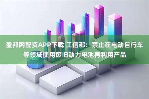 盈邦网配资APP下载 工信部：禁止在电动自行车等领域使用废旧动力电池再利用产品
