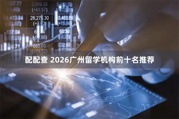 配配查 2026广州留学机构前十名推荐