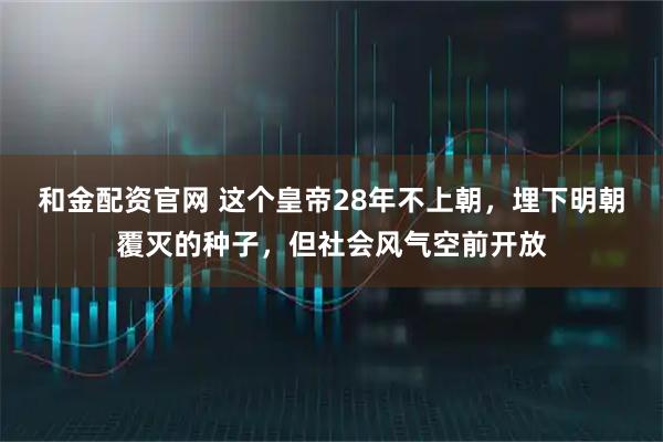 和金配资官网 这个皇帝28年不上朝，埋下明朝覆灭的种子，但社会风气空前开放