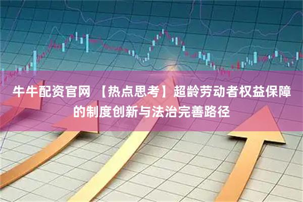 牛牛配资官网 【热点思考】超龄劳动者权益保障的制度创新与法治完善路径
