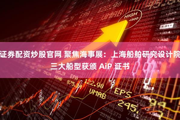 证券配资炒股官网 聚焦海事展：上海船舶研究设计院三大船型获颁 AiP 证书