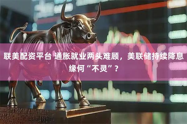 联美配资平台 通胀就业两头难顾，美联储持续降息缘何“不灵”？