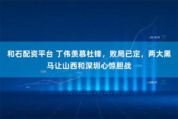 和石配资平台 丁伟羡慕杜锋，败局已定，两大黑马让山西和深圳心惊胆战