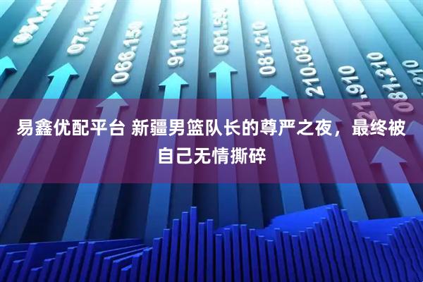 易鑫优配平台 新疆男篮队长的尊严之夜，最终被自己无情撕碎