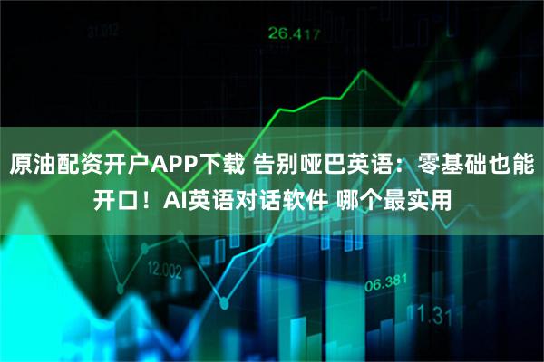 原油配资开户APP下载 告别哑巴英语：零基础也能开口！AI英语对话软件 哪个最实用