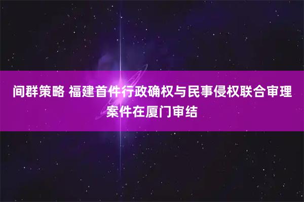 间群策略 福建首件行政确权与民事侵权联合审理案件在厦门审结
