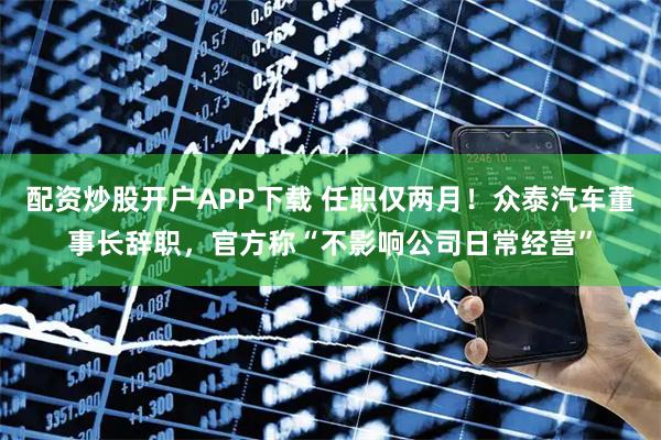 配资炒股开户APP下载 任职仅两月！众泰汽车董事长辞职，官方称“不影响公司日常经营”