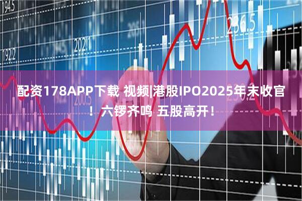 配资178APP下载 视频|港股IPO2025年末收官！六锣齐鸣 五股高开！