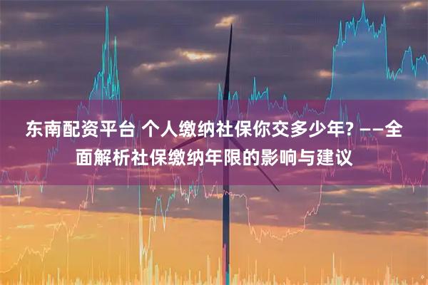 东南配资平台 个人缴纳社保你交多少年? ——全面解析社保缴纳年限的影响与建议