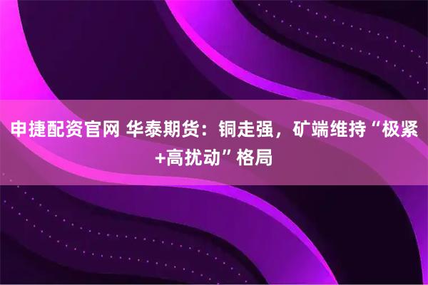 申捷配资官网 华泰期货：铜走强，矿端维持“极紧+高扰动”格局