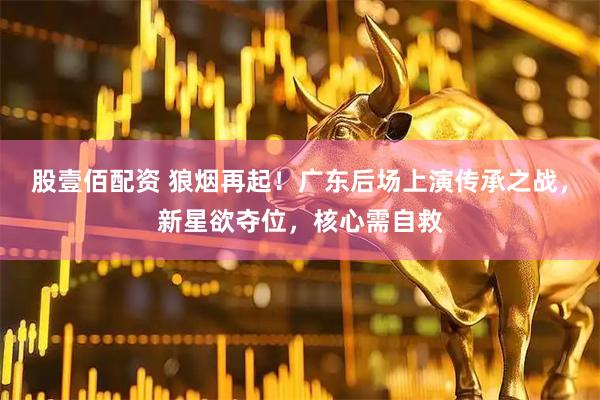 股壹佰配资 狼烟再起！广东后场上演传承之战，新星欲夺位，核心需自救