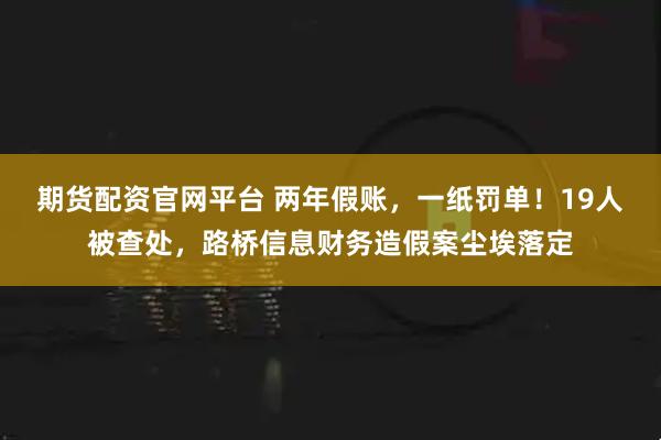 期货配资官网平台 两年假账，一纸罚单！19人被查处，路桥信息财务造假案尘埃落定