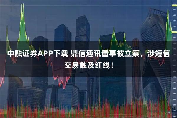 中融证券APP下载 鼎信通讯董事被立案，涉短信交易触及红线！