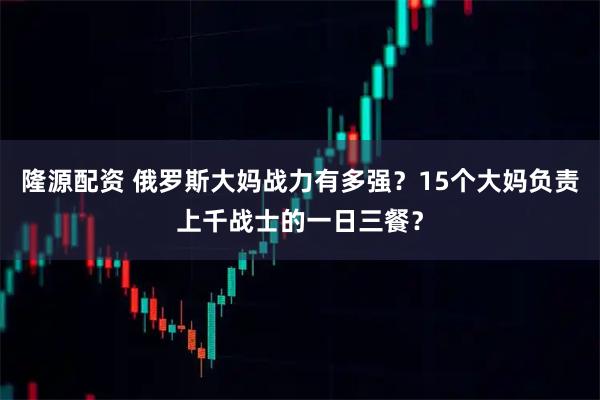隆源配资 俄罗斯大妈战力有多强？15个大妈负责上千战士的一日三餐？