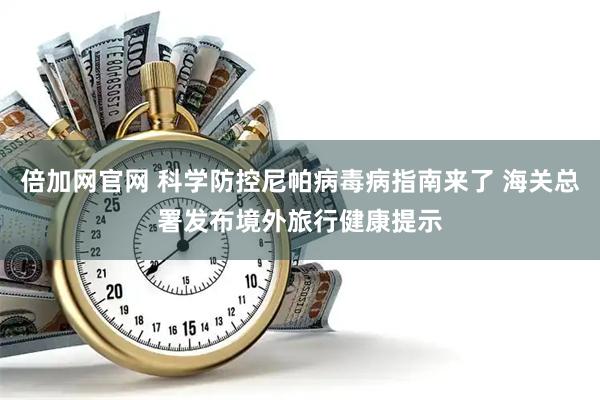倍加网官网 科学防控尼帕病毒病指南来了 海关总署发布境外旅行健康提示