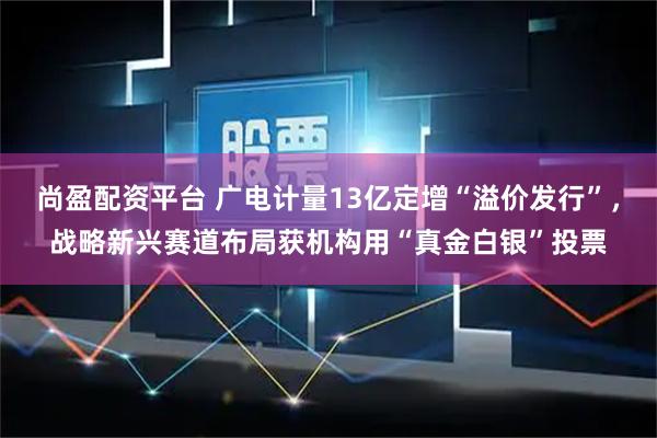 尚盈配资平台 广电计量13亿定增“溢价发行”，战略新兴赛道布局获机构用“真金白银”投票