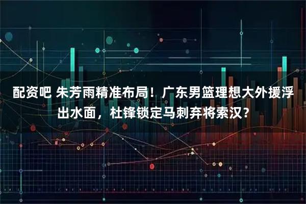 配资吧 朱芳雨精准布局！广东男篮理想大外援浮出水面，杜锋锁定马刺弃将索汉？