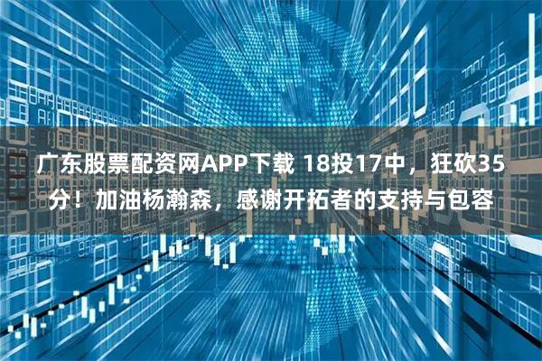 广东股票配资网APP下载 18投17中，狂砍35分！加油杨瀚森，感谢开拓者的支持与包容