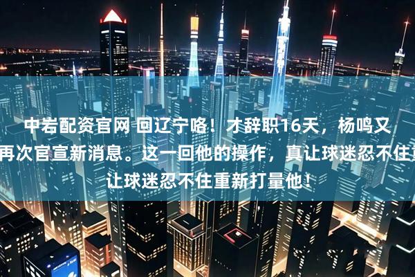中岩配资官网 回辽宁咯！才辞职16天，杨鸣又有新动静，再次官宣新消息。这一回他的操作，真让球迷忍不住重新打量他！