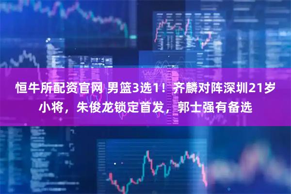 恒牛所配资官网 男篮3选1！齐麟对阵深圳21岁小将，朱俊龙锁定首发，郭士强有备选
