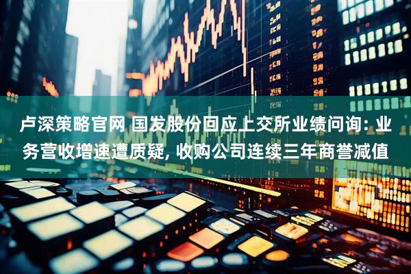 卢深策略官网 国发股份回应上交所业绩问询: 业务营收增速遭质疑, 收购公司连续三年商誉减值