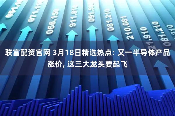 联富配资官网 3月18日精选热点: 又一半导体产品涨价, 这三大龙头要起飞