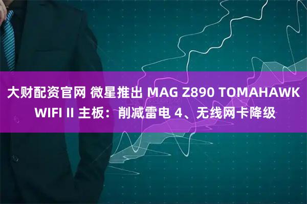 大财配资官网 微星推出 MAG Z890 TOMAHAWK WIFI II 主板：削减雷电 4、无线网卡降级